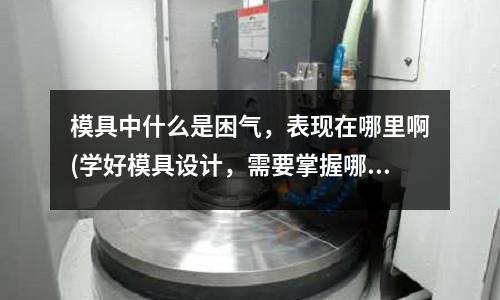 模具中什么是困氣，表現在哪里啊(學好模具設計，需要掌握哪些知識？)