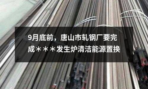 9月底前，唐山市軋鋼廠要完成＊＊＊發生爐清潔能源置換