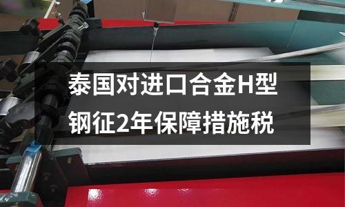泰國對進口合金H型鋼征2年保障措施稅