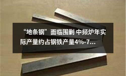 “地條鋼”面臨圍剿 中頻爐年實際產量約占鋼鐵產量4%-7%