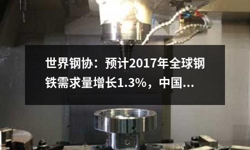 世界鋼協：預計2017年全球鋼鐵需求量增長1.3%，中國鋼鐵需求保持平穩