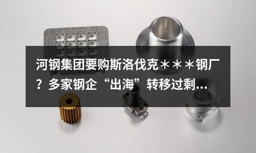 河鋼集團要購斯洛伐克＊＊＊鋼廠？多家鋼企“出海”轉移過剩產能