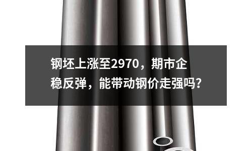 鋼坯上漲至2970，期市企穩反彈，能帶動鋼價走強嗎？