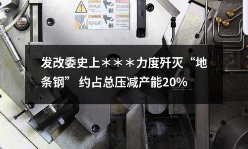 發改委史上＊＊＊力度殲滅“地條鋼” 約占總壓減產能20%