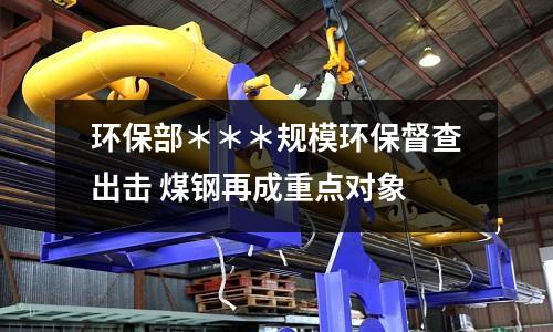 環(huán)保部＊＊＊規(guī)模環(huán)保督查出擊 煤鋼再成重點(diǎn)對(duì)象