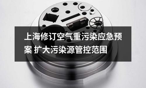 上海修訂空氣重污染應急預案 擴大污染源管控范圍