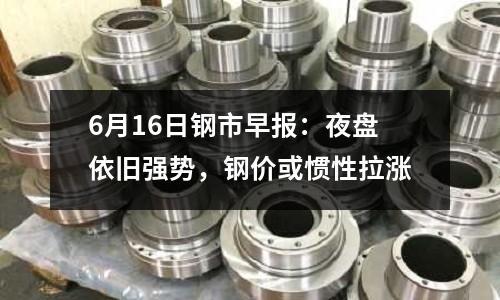 6月16日鋼市早報：夜盤依舊強勢，鋼價或慣性拉漲