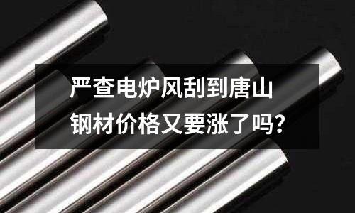 嚴查電爐風刮到唐山 鋼材價格又要漲了嗎？