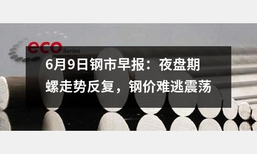 6月9日鋼市早報(bào)：夜盤期螺走勢反復(fù)，鋼價(jià)難逃震蕩