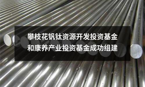 攀枝花釩鈦資源開發投資基金和康養產業投資基金成功組建
