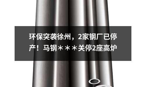 環(huán)保突襲徐州，2家鋼廠已停產(chǎn)！馬鋼＊＊＊關(guān)停2座高爐