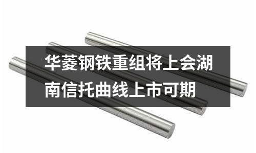 華菱鋼鐵重組將上會(huì)湖南信托曲線上市可期