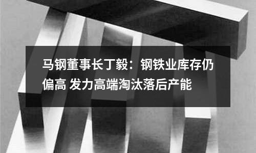 馬鋼董事長丁毅：鋼鐵業庫存仍偏高 發力高端淘汰落后產能
