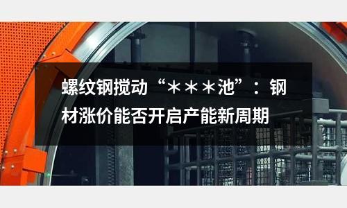 螺紋鋼攪動“＊＊＊池”：鋼材漲價能否開啟產能新周期