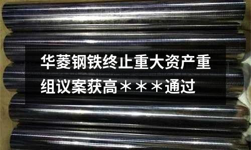 華菱鋼鐵終止重大資產(chǎn)重組議案獲高＊＊＊通過