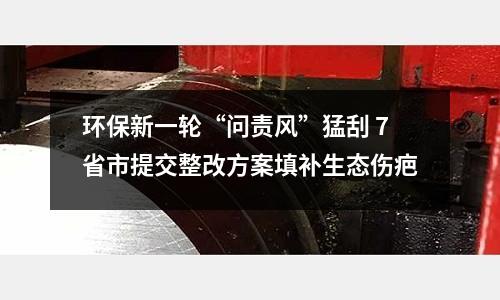 環保新一輪“問責風”猛刮 7省市提交整改方案填補生態傷疤