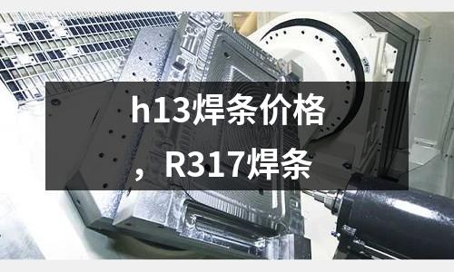 h13焊條價格，R317焊條