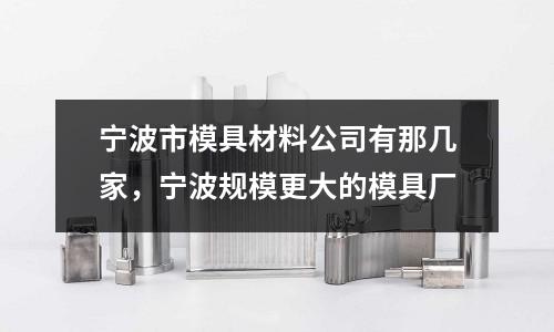 寧波市模具材料公司有那幾家，寧波規(guī)模更大的模具廠