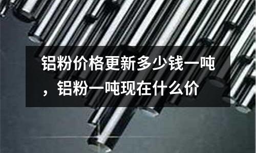 鋁粉價格更新多少錢一噸，鋁粉一噸現在什么價