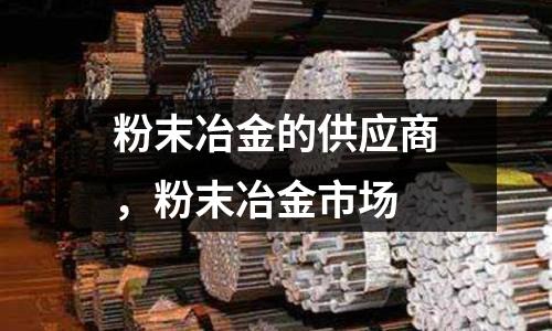 粉末冶金的供應(yīng)商，粉末冶金市場