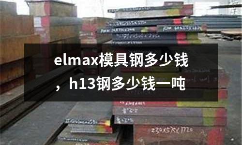 elmax模具鋼多少錢，h13鋼多少錢一噸