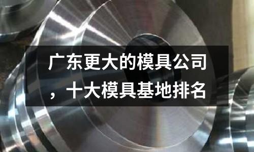 廣東更大的模具公司，十大模具基地排名