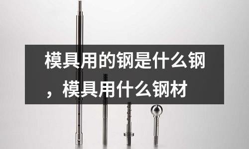 模具用的鋼是什么鋼，模具用什么鋼材
