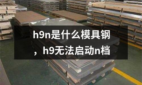 h9n是什么模具鋼，h9無法啟動n檔