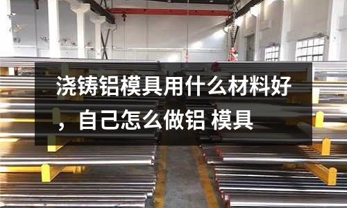 澆鑄鋁模具用什么材料好，自己怎么做鋁 模具
