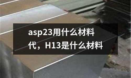 asp23用什么材料代，H13是什么材料