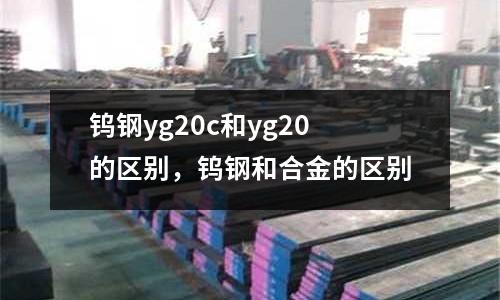 鎢鋼yg20c和yg20的區別，鎢鋼和合金的區別