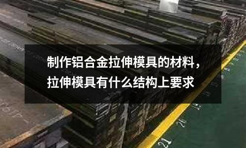 制作鋁合金拉伸模具的材料，拉伸模具有什么結構上要求