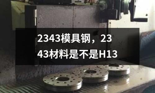 2343模具鋼，2343材料是不是H13