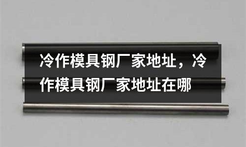 冷作模具鋼廠家地址，冷作模具鋼廠家地址在哪