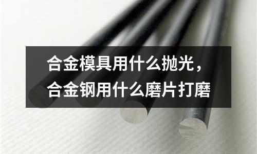 合金模具用什么拋光，合金鋼用什么磨片打磨