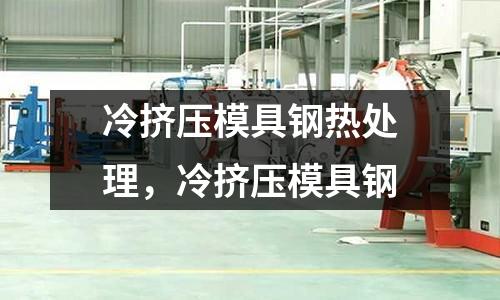 冷擠壓模具鋼熱處理，冷擠壓模具鋼