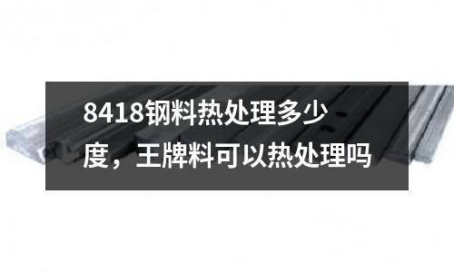 8418鋼料熱處理多少度，王牌料可以熱處理嗎