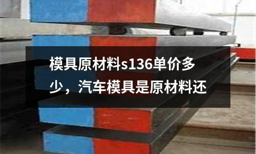 模具原材料s136單價多少，汽車模具是原材料還