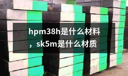 hpm38h是什么材料，sk5m是什么材質