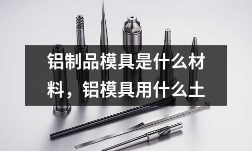 鋁制品模具是什么材料，鋁模具用什么土