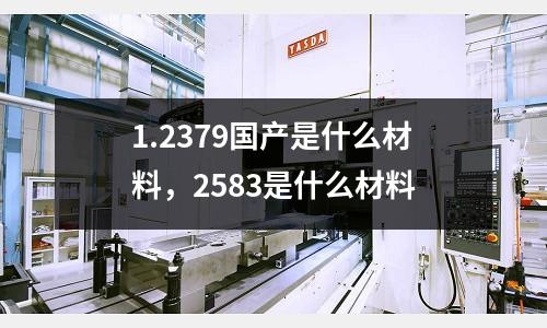 1.2379國產是什么材料，2583是什么材料