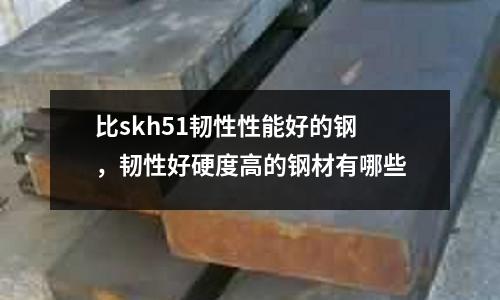 比skh51韌性性能好的鋼，韌性好硬度高的鋼材有哪些