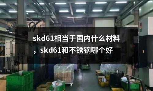 skd61相當于國內什么材料，skd61和不銹鋼哪個好