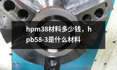 hpm38材料多少錢，hpb58-3是什么材料