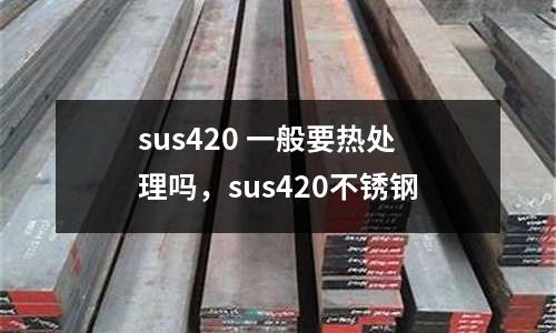 sus420 一般要熱處理嗎，sus420不銹鋼
