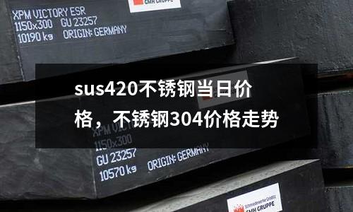 sus420不銹鋼當日價格，不銹鋼304價格走勢