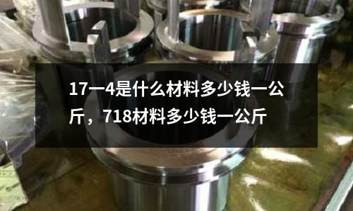 17一4是什么材料多少錢一公斤，718材料多少錢一公斤