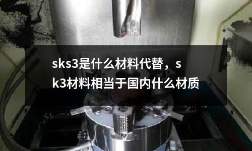sks3是什么材料代替，sk3材料相當(dāng)于國內(nèi)什么材質(zhì)