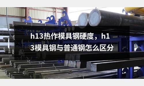 h13熱作模具鋼硬度，h13模具鋼與普通鋼怎么區(qū)分