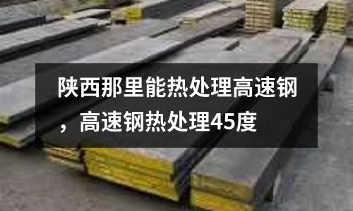 陜西那里能熱處理高速鋼，高速鋼熱處理45度